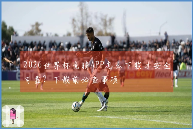 2026世界杯竞猜APP怎么下载才安全可靠？下载前必查事项